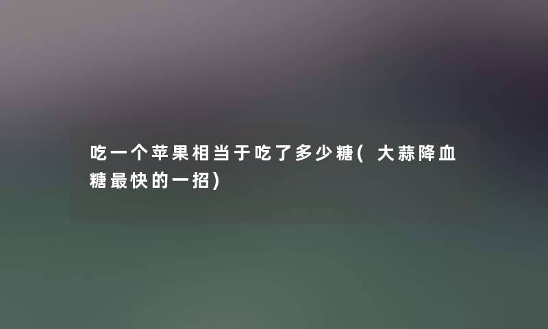 吃一个苹果相当于吃了多少糖(大蒜降血糖快的一招) 吃一个苹果相当于吃了多少糖(大蒜降血糖快的一招)
