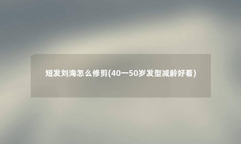 短发刘海怎么修剪(40一50岁发型减龄好看) 短发刘海怎么修剪(40一50岁发型减龄好看)