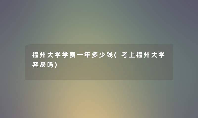 福州大学学费一年多少钱(考上福州大学容易吗) 福州大学学费一年多少钱(考上福州大学容易吗)