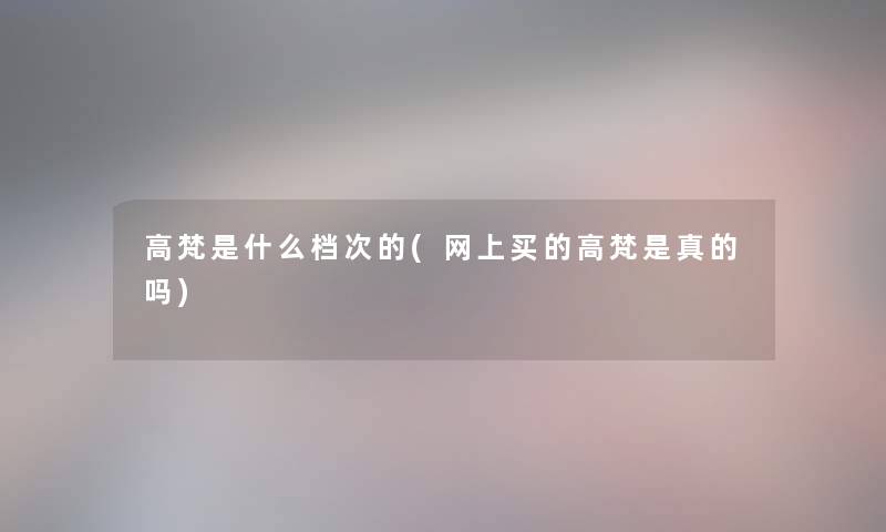 高梵是什么档次的(网上买的高梵是真的吗) 高梵是什么档次的(网上买的高梵是真的吗)