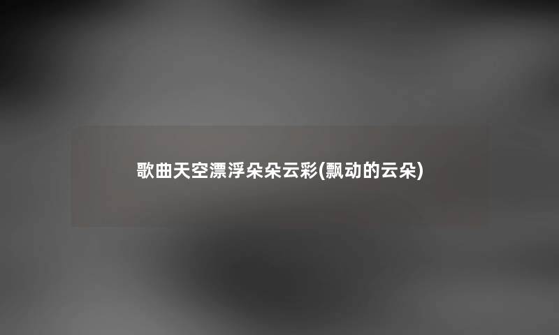 歌曲天空漂浮朵朵云彩(飘动的云朵) 歌曲天空漂浮朵朵云彩(飘动的云朵)