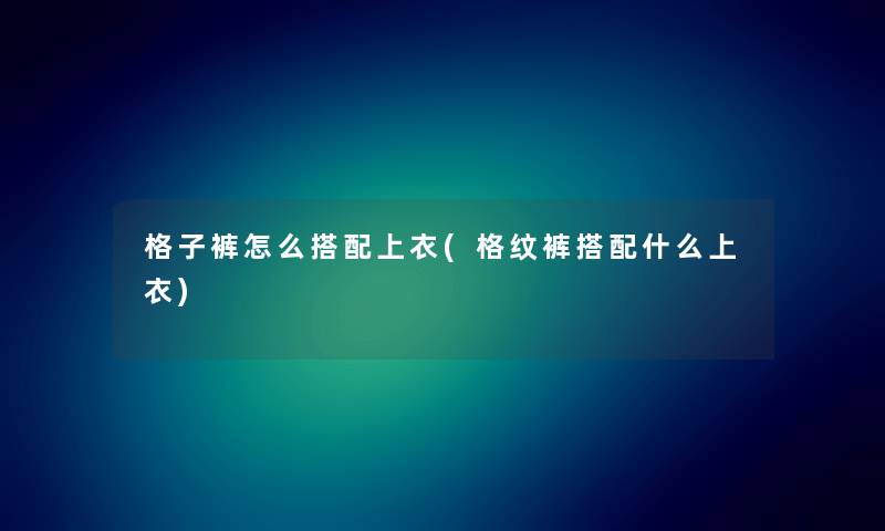 格子裤怎么搭配上衣(格纹裤搭配什么上衣) 格子裤怎么搭配上衣(格纹裤搭配什么上衣)