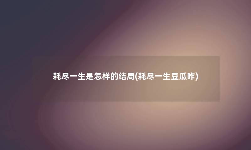 耗尽一生是怎样的结局(耗尽一生豆瓜咋) 耗尽一生是怎样的结局(耗尽一生豆瓜咋)