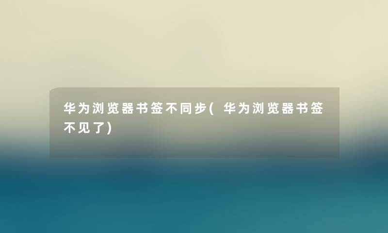 华为浏览器书签不同步(华为浏览器书签不见了) 华为浏览器书签不同步(华为浏览器书签不见了)