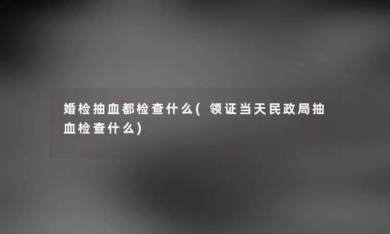 婚检抽血都检查什么(领证当天民政局抽血检查什么) 婚检抽血都检查什么(领证当天民政局抽血检查什么)