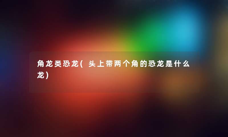 角龙类恐龙(头上带两个角的恐龙是什么龙) 角龙类恐龙(头上带两个角的恐龙是什么龙)