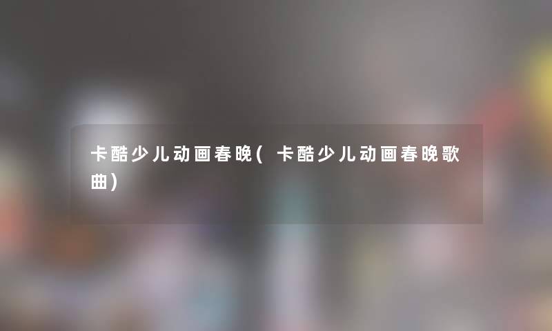 卡酷少儿动画春晚(卡酷少儿动画春晚歌曲) 卡酷少儿动画春晚(卡酷少儿动画春晚歌曲)