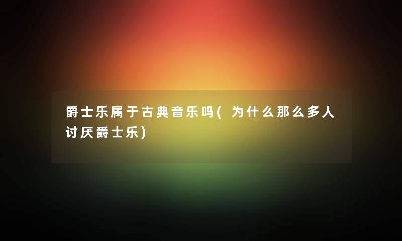 爵士乐属于古典音乐吗(为什么那么多人讨厌爵士乐) 爵士乐属于古典音乐吗(为什么那么多人讨厌爵士乐)