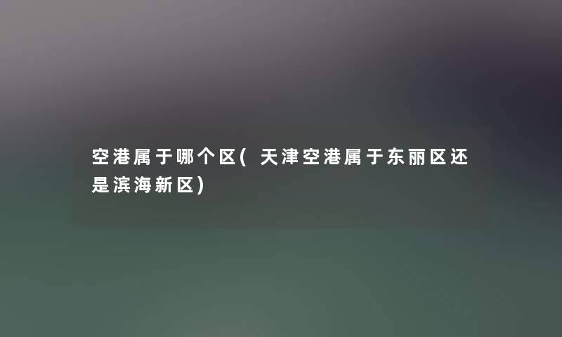 空港属于哪个区(天津空港属于东丽区还是滨海新区) 空港属于哪个区(天津空港属于东丽区还是滨海新区)