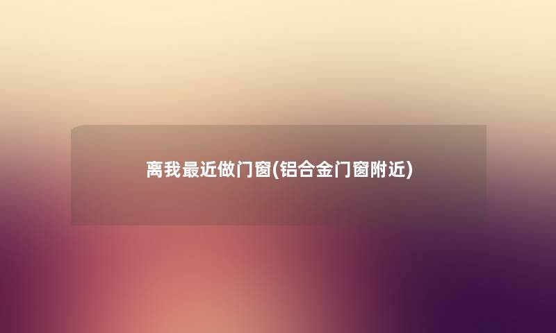 离我近做门窗(铝合金门窗附近) 离我近做门窗(铝合金门窗附近)