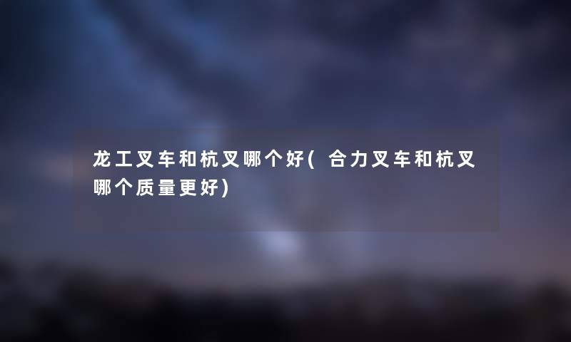 龙工叉车和杭叉哪个好(合力叉车和杭叉哪个质量更好) 龙工叉车和杭叉哪个好(合力叉车和杭叉哪个质量更好)