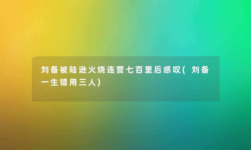 刘备被陆逊火烧连营七百里后感叹(刘备一生错用三人) 刘备被陆逊火烧连营七百里后感叹(刘备一生错用三人)