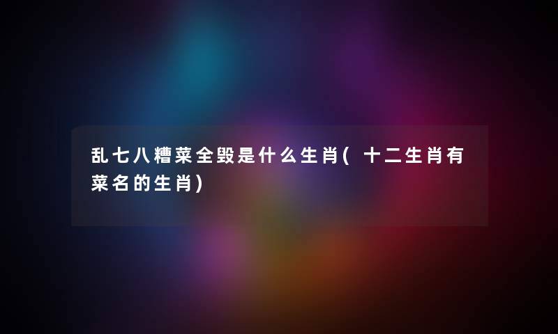 乱七八糟菜全毁是什么生肖(十二生肖有菜名的生肖) 乱七八糟菜全毁是什么生肖(十二生肖有菜名的生肖)
