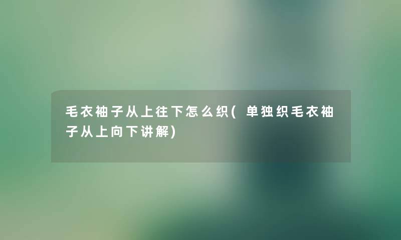 毛衣袖子从上往下怎么织(单独织毛衣袖子从上向下讲解) 毛衣袖子从上往下怎么织(单独织毛衣袖子从上向下讲解)