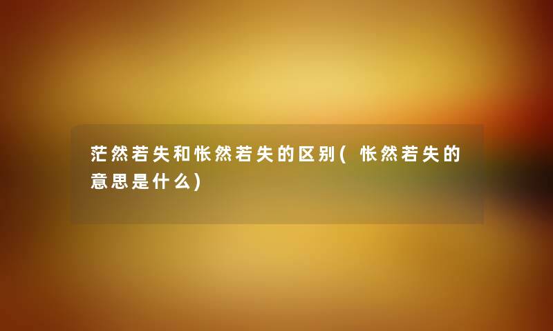 茫然若失和怅然若失的区别(怅然若失的意思是什么) 茫然若失和怅然若失的区别(怅然若失的意思是什么)