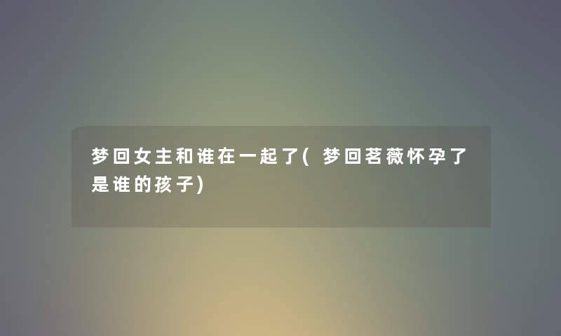 梦回女主和谁在一起了(梦回茗薇怀孕了是谁的孩子) 梦回女主和谁在一起了(梦回茗薇怀孕了是谁的孩子)