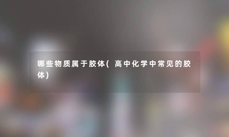 哪些物质属于胶体(高中化学中常见的胶体) 哪些物质属于胶体(高中化学中常见的胶体)