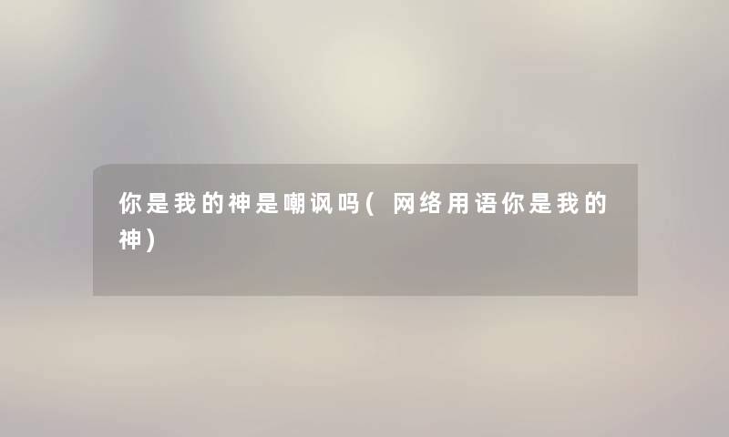 你是我的神是嘲讽吗(网络用语你是我的神) 你是我的神是嘲讽吗(网络用语你是我的神)