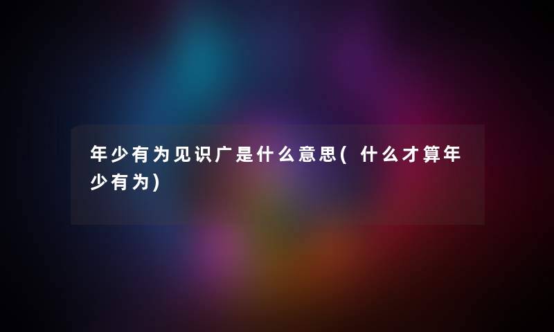 年少有为见识广是什么意思(什么才算年少有为) 年少有为见识广是什么意思(什么才算年少有为)