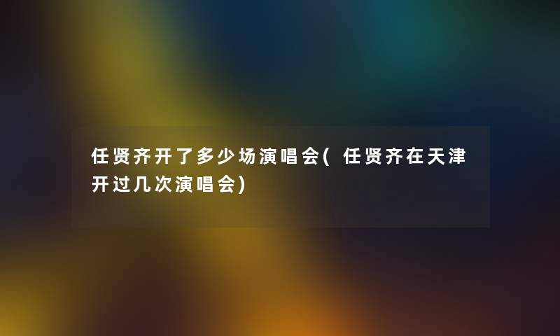 任贤齐开了多少场演唱会(任贤齐在天津开过几次演唱会) 任贤齐开了多少场演唱会(任贤齐在天津开过几次演唱会)