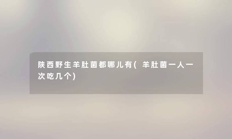 陕西野生羊肚菌都哪儿有(羊肚菌一人一次吃几个) 陕西野生羊肚菌都哪儿有(羊肚菌一人一次吃几个)