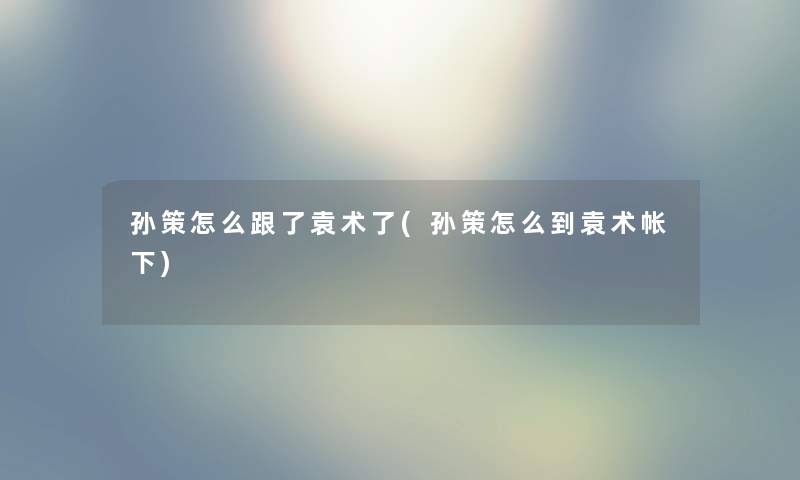 孙策怎么跟了袁术了(孙策怎么到袁术帐下) 孙策怎么跟了袁术了(孙策怎么到袁术帐下)