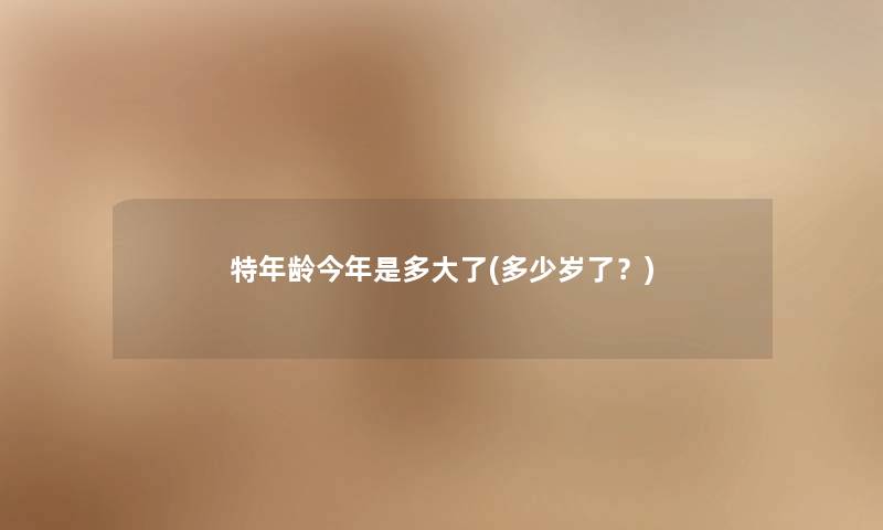 特年龄今年是多大了(多少岁了?) 特年龄今年是多大了(多少岁了?)