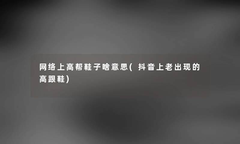 网络上高帮鞋子啥意思(抖音上老出现的高跟鞋) 网络上高帮鞋子啥意思(抖音上老出现的高跟鞋)