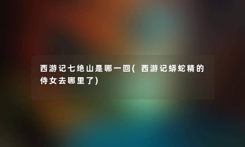 西游记七绝山是哪一回(西游记蟒蛇精的侍女去哪里了) 西游记七绝山是哪一回(西游记蟒蛇精的侍女去哪里了)