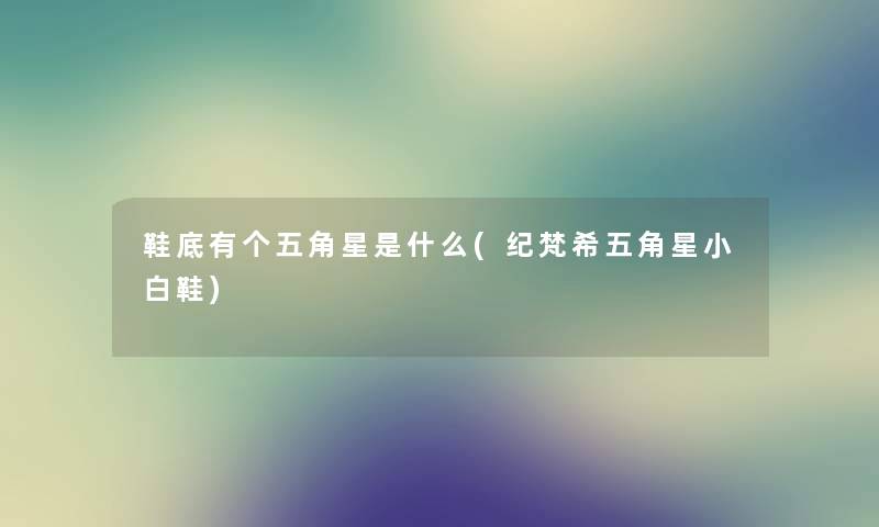 鞋底有个五角星是什么(纪梵希五角星小白鞋) 鞋底有个五角星是什么(纪梵希五角星小白鞋)