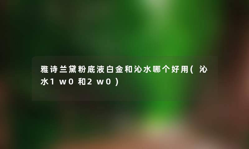 雅诗兰黛粉底液白金和沁水哪个好用(沁水1w0和2w0) 雅诗兰黛粉底液白金和沁水哪个好用(沁水1w0和2w0)