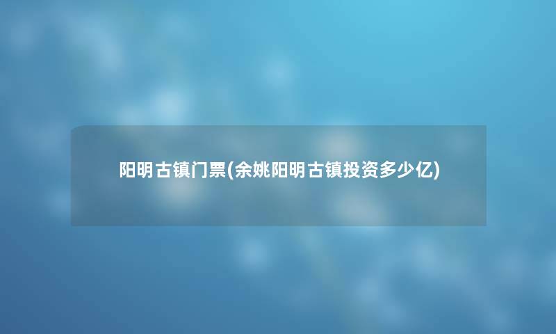 阳明古镇门票(余姚阳明古镇投资多少亿) 阳明古镇门票(余姚阳明古镇投资多少亿)