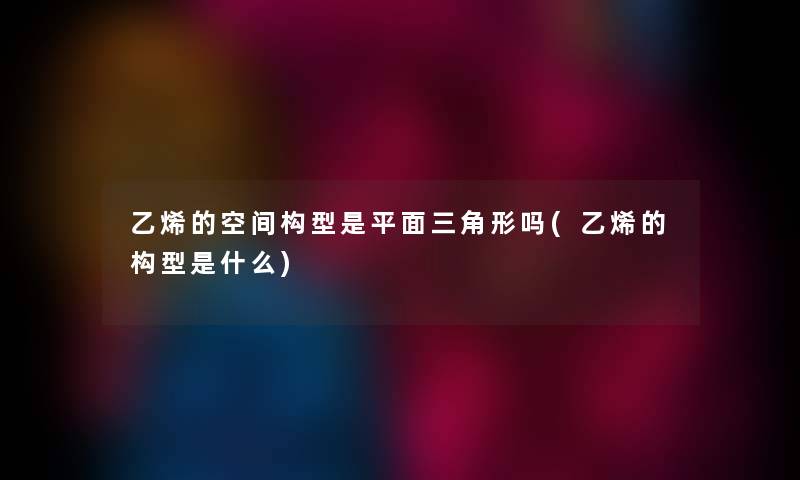 乙烯的空间构型是平面三角形吗(乙烯的构型是什么) 乙烯的空间构型是平面三角形吗(乙烯的构型是什么)
