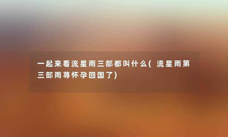 一起来看流星雨三部都叫什么(流星雨第三部雨荨怀孕回国了) 一起来看流星雨三部都叫什么(流星雨第三部雨荨怀孕回国了)