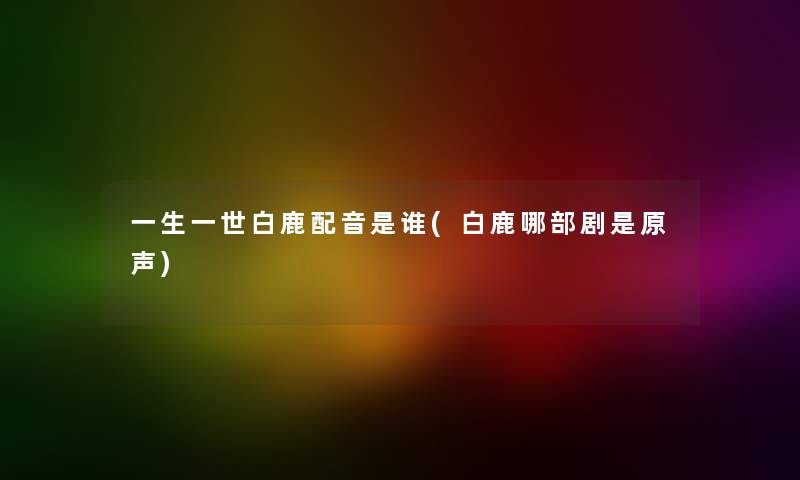 一生一世白鹿配音是谁(白鹿哪部剧是原声) 一生一世白鹿配音是谁(白鹿哪部剧是原声)