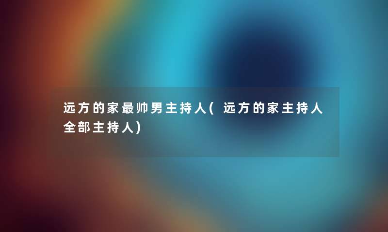 远方的家帅男主持人(远方的家主持人整理的主持人) 远方的家帅男主持人(远方的家主持人整理的主持人)