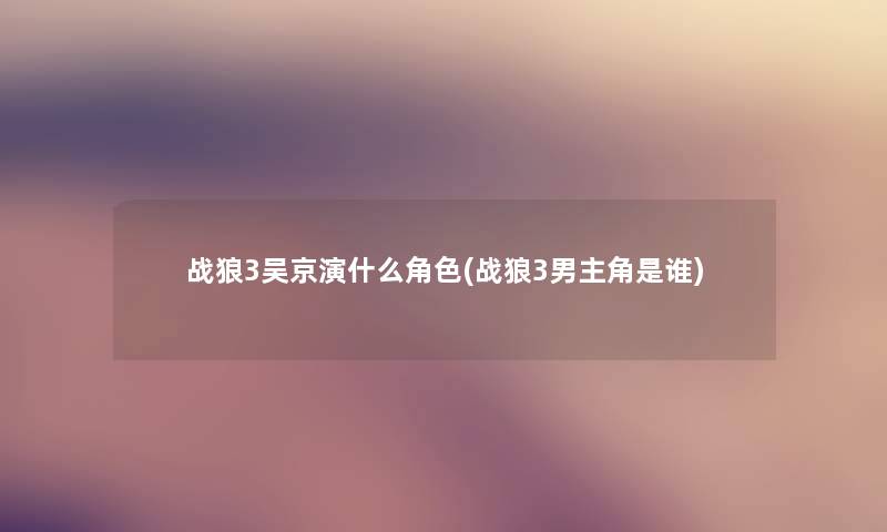 战狼3吴京演什么角色(战狼3男主角是谁) 战狼3吴京演什么角色(战狼3男主角是谁)