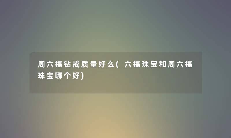 周六福钻戒质量好么(六福珠宝和周六福珠宝哪个好) 周六福钻戒质量好么(六福珠宝和周六福珠宝哪个好)