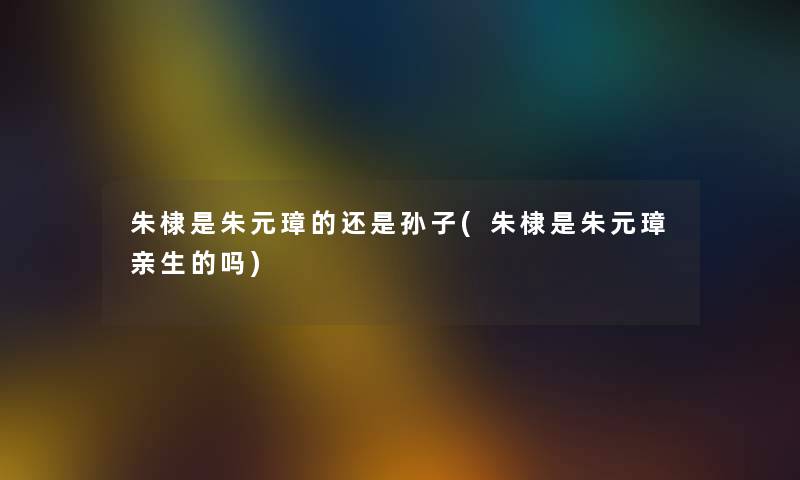 朱棣是朱元璋的还是孙子(朱棣是朱元璋亲生的吗) 朱棣是朱元璋的还是孙子(朱棣是朱元璋亲生的吗)