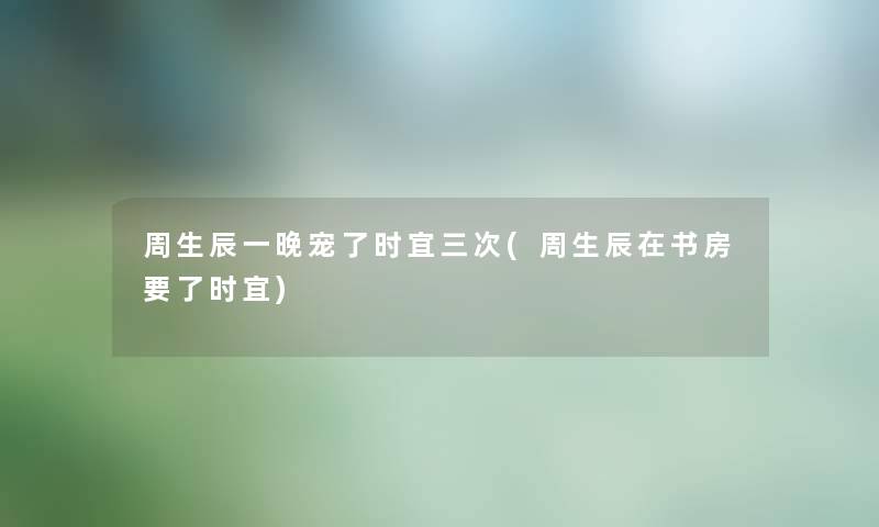 周生辰一晚宠了时宜三次(周生辰在书房要了时宜) 周生辰一晚宠了时宜三次(周生辰在书房要了时宜)