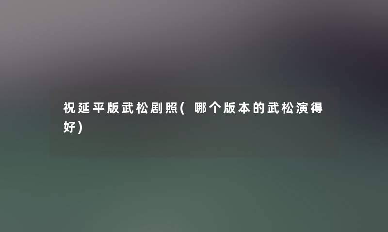 祝延平版武松剧照(哪个版本的武松演得好) 祝延平版武松剧照(哪个版本的武松演得好)