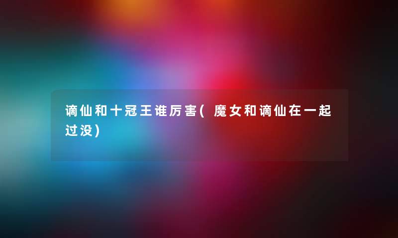 谪仙和十冠王谁厉害(魔女和谪仙在一起过没) 谪仙和十冠王谁厉害(魔女和谪仙在一起过没)