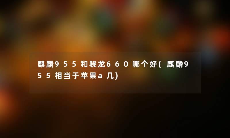麒麟955和骁龙660哪个好(麒麟955相当于苹果a几) 麒麟955和骁龙660哪个好(麒麟955相当于苹果a几)