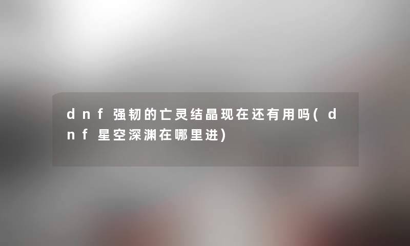 dnf强韧的亡灵结晶还有用吗(dnf星空深渊在哪里进) dnf强韧的亡灵结晶还有用吗(dnf星空深渊在哪里进)