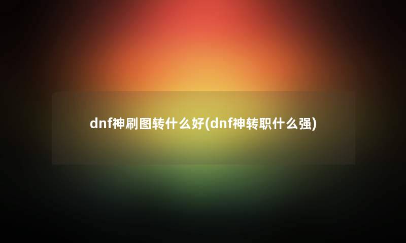 dnf神刷图转什么好(dnf神转职什么强) dnf神刷图转什么好(dnf神转职什么强)