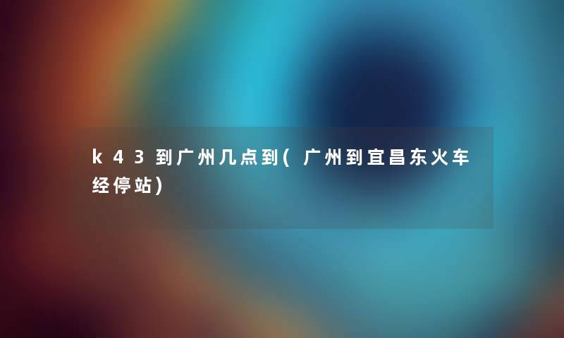 k43到广州几点到(广州到宜昌东火车经停站) k43到广州几点到(广州到宜昌东火车经停站)