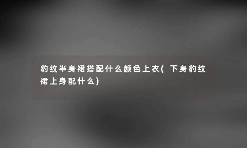 豹纹半身裙搭配什么颜色上衣(下身豹纹裙上身配什么) 豹纹半身裙搭配什么颜色上衣(下身豹纹裙上身配什么)