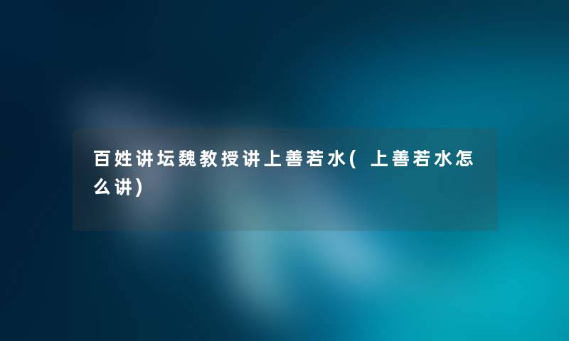 百姓讲坛魏教授讲上善若水(上善若水怎么讲) 百姓讲坛魏教授讲上善若水(上善若水怎么讲)