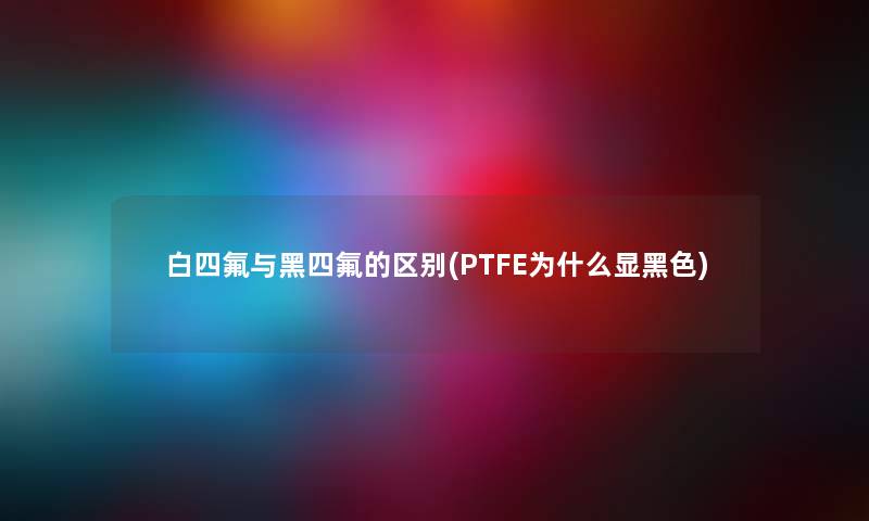 白四氟与黑四氟的区别(PTFE为什么显黑色) 白四氟与黑四氟的区别(PTFE为什么显黑色)