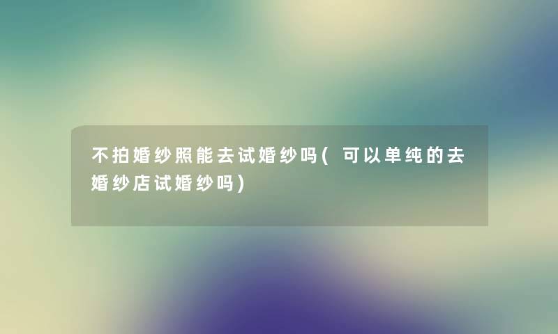 不拍婚纱照能去试婚纱吗(可以单纯的去婚纱店试婚纱吗) 不拍婚纱照能去试婚纱吗(可以单纯的去婚纱店试婚纱吗)